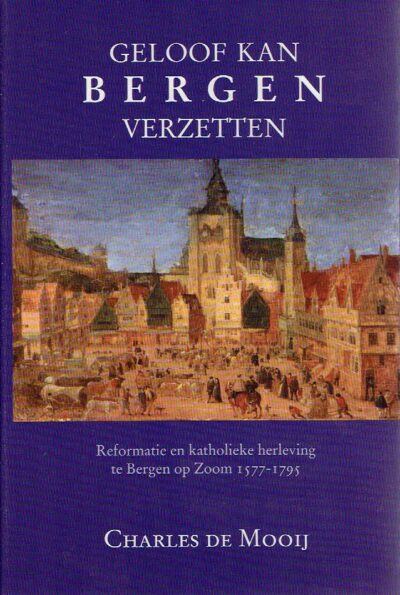 Geloof kan Bergen verzetten. Reformatie en katholieke herleving te Bergen op Zoom 1577-1795. MOOIJ, Charles de