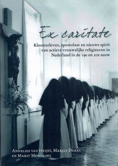 Ex caritate - Kloosterleven, apostolaat en nieuwe spirit van actieve vrouwelijke religieuzen in Nederland in de 19e en 20e eeuw. HEIJST, Annelies van, Marjet DERKS & Marit MONTEIRO